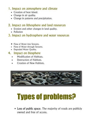 1. Impact on atmosphere and climate
 Creation of heat island.
 Change in air quality.
 Change in patterns and precipitation.
2. Impact on lithosphere and land resources
 Erosion and other changes in land quality.
 Pollution
3. Impact on hydrosphere and water resources
 Flow of Water into Streams.
 Flow of Water through Streams.
 Degraded Water Quality.
4. Impact on biosphere
 Modification of Habitats.
 Destruction of Habitats.
 Creation of New Habitats.
Types of problems?
 Loss of public space. The majority of roads are publicly
owned and free of access.
 
