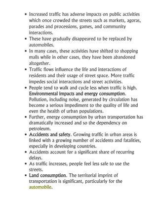  Increased traffic has adverse impacts on public activities
which once crowded the streets such as markets, agoras,
parades and processions, games, and community
interactions.
 These have gradually disappeared to be replaced by
automobiles.
 In many cases, these activities have shifted to shopping
malls while in other cases, they have been abandoned
altogether.
 Traffic flows influence the life and interactions of
residents and their usage of street space. More traffic
impedes social interactions and street activities.
 People tend to walk and cycle less when traffic is high.
Environmental impacts and energy consumption.
Pollution, including noise, generated by circulation has
become a serious impediment to the quality of life and
even the health of urban populations.
 Further, energy consumption by urban transportation has
dramatically increased and so the dependency on
petroleum.
 Accidents and safety. Growing traffic in urban areas is
linked with a growing number of accidents and fatalities,
especially in developing countries.
 Accidents account for a significant share of recurring
delays.
 As traffic increases, people feel less safe to use the
streets.
 Land consumption. The territorial imprint of
transportation is significant, particularly for the
automobile.
 