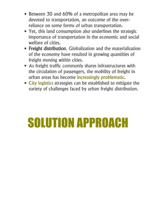  Between 30 and 60% of a metropolitan area may be
devoted to transportation, an outcome of the over-
reliance on some forms of urban transportation.
 Yet, this land consumption also underlines the strategic
importance of transportation in the economic and social
welfare of cities.
 Freight distribution. Globalization and the materialization
of the economy have resulted in growing quantities of
freight moving within cities.
 As freight traffic commonly shares infrastructures with
the circulation of passengers, the mobility of freight in
urban areas has become increasingly problematic.
 City logistics strategies can be established to mitigate the
variety of challenges faced by urban freight distribution.
SOLUTION APPROACH
 