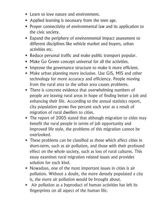  Learn to love nature and environment.
 Applied learning is necessary from the teen age.
 Proper connectivity of environmental law and its application to
the civic society.
 Expand the periphery of environmental impact assessment to
different disciplines like vehicle market and buyers, urban
activities etc.
 Reduce personal traffic and make public transport popular.
 Make Go Green concept universal for all the activities.
 Improve the governance structure to make it more efficient.
 Make urban planning more inclusive. Use GIS, MIS and other
technology for more accuracy and efficiency. People moving
from the rural area to the urban area causes problems.
 There is concrete evidence that overwhelming numbers of
people are leaving rural areas in hope of finding better a job and
enhancing their life. According to the annual statistics report,
city population grows five percent each year as a result of
migration of rural dwellers to cities.
 The report of 2005 stated that although migration to cities may
benefit the rural people in terms of job opportunity and
improved life style, the problems of this migration cannot be
overlooked.
 These problems can be classified as those which affect cities in
short-term, such as air pollution, and those with their profound
effect on the whole society, such as loss of rural cultures. This
essay examines rural migration related issues and provides
solution for each kind.
 Nowadays, one of the most important issues in cities is air
pollution. Without a doubt, the more densely populated a city
is, the more air pollution would be brought about.
 Air pollution as a byproduct of human activities has left its
fingerprints on all aspect of the human life.
 