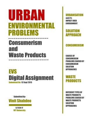 URBAN
ENVIRONMENTAL
PROBLEMS
Consumerism
and
Waste Products
EVS
Digital Assignment
Submitted On: 13 Sept 2015
Submitted By-
Vinit Shahdeo
URBANISATION
and it’s
IMPACT OVER
ENVIRONMENT
SOLUTION
APPROACH
CONSUMERISM
CAUSES OF
CONSUMERISM
PROBLEMS CAUSED BY
CONSUMERISM
SOLUTION
APPROACHES
WASTE
PRODUCTS
DIFFERENT TYPES OF
WASTE PRODUCTS
PROBLEMS CAUSED BY
WASTE PRODUCTS
SOLUTION
APPROACHES
B.TECH-IT
VIT University
 