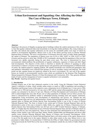 Civil and Environmental Research www.iiste.org 
ISSN 2224-5790 (Paper) ISSN 2225-0514 (Online) 
Vol.6, No.8, 2014 
Urban Environment and Squatting: One Affecting the Other 
The Case of Burayu Town, Ethiopia 
Degu Bekele (Correspondent Author) 
Ethiopian Civil Service University Addis Ababa, Ethiopia 
E-mail: degbeni@yahoo.com 
Prof. S.S.A. Jafri 
Ethiopian Civil Service University, Addis Ababa, Ethiopia 
E-mail: jafrissa@gmail.com 
Professor Melesse Asfaw 
Ethiopian Civil Service University, Addis Ababa, Ethiopia 
E-mail: drmelesse@gmail.com 
Abstract: 
Squatting is the process of illegally occupying land or buildings without the explicit permission of the owner. It 
is clear that squatter settlements help some households in solving their shelter problems. But, rising evidences on 
the other side indicate that squatter settlements are the causes for remarkable public costs many of which are 
related to environmental degradation. Burayu town is one of the fastest growing towns in Oromia National 
Regional State of Ethiopia. The town is located about 15 kilometers from the center of Addis Ababa metropolis, 
the capital of Ethiopia. The population of Burayu town was 4,138 in 1984; 10,027 in 1994; 63,873 in 2007 
(Census) and has grown to more than 150,000 in 2013 (estimated), showing that the population of the town has 
increased very rapidly especially during the past about seven years. The town is characterized by many 
environmental related problems like proliferation of squatter settlements, expansion of slums and other illegal 
land developments. The objective of this article is therefore to identify the collision of squatting on urban 
environment in relation to location of the squatter houses and generation and mismanagement of different kinds 
of wastes. By random purposive sampling method, 246 squatter households were selected and quantitative data 
and qualitative information were collected from primary as well as secondary sources and analyzed. The result 
points out that, squatter houses are negatively related to the town’s environment. 58.1 per cent of the squatter 
houses are located in environmentally sensitive areas which are prohibited by the Structure Plan Preparation 
Manual prepared by Ethiopian Ministry of Urban Development and Construction, 2012. They generate different 
kinds of wastes and the management of wastes in squatter settlements is not sustainable. 
Key Words: Squatting and squatter houses 
1. Introduction: 
Ethiopia remains one of the least urbanized countries in the world. Using the Ethiopian Central Statistical 
Agency’s definition of urban, which includes urban centers as small as 2,000 in population and according to 
Population and Housing Census of the respective years, urbanization level of Ethiopia was 11.4 per cent in 1984, 
13.7 per cent in 1994 and increased to 16.2 per cent in 2007 and the annual urban population growth rate of the 
country was estimated to be above 4.3 per cent. Ministry of Urban Development and Construction of Ethiopia 
(2011) acknowledged that more than 40 per cent of urban population of Ethiopia survives below poverty line 
which is characterized by problems related to substandard housing including slum and squatter settlements, 
inappropriate living environment, poor development of infrastructure and services, etc. Ethiopia has nine 
national regional states and two city administrations. Oromia National Regional State is one of the nine national 
regional states in Ethiopa and Oromia Special Zone Surrounding Finfine is one of the 18 zones of Oromia 
National Regional State. The Zone is located in the central part of Oromia National Regional State and the 
administrative center of the zone is located in Addis Ababa city, capital city of Ethioia. Urbanization level of 
Oromia Special Zone Surrounding Finfine was 28.8 per cent in 2007 (Central Statistical Agency of Ethiopia, 
2007). It is higher than the urbanization levels of Oromia National Regional State and that of Ethiopia which are 
13 per cent and 16.2 per cent respectively. There are nine municipal town administrations in the zone (Burayu, 
Dukem, Gelan, Holeta, Lega Tafo-Lega Dadi, Sebeta, Sululta, Sendafa Bake and Menagesha) and eleven other 
smaller towns (Oromia National Regional State, Bureau of Finance and Economic Development, 2010). 
According to the rank given by Oromia National Regional State to all urban centers of the region, Burayu town 
is one of the first grade town in the region. Relative to other urban centers in the zone, Burayu town is very 
proximate to Addis Ababa. It is located about 15 KM from the Office of Addis Ababa City government (located 
in Piyassa) towards the North West on the way to Ambo immediately outside the city limits of Addis Ababa city 
(Fig 1). 
51 
 