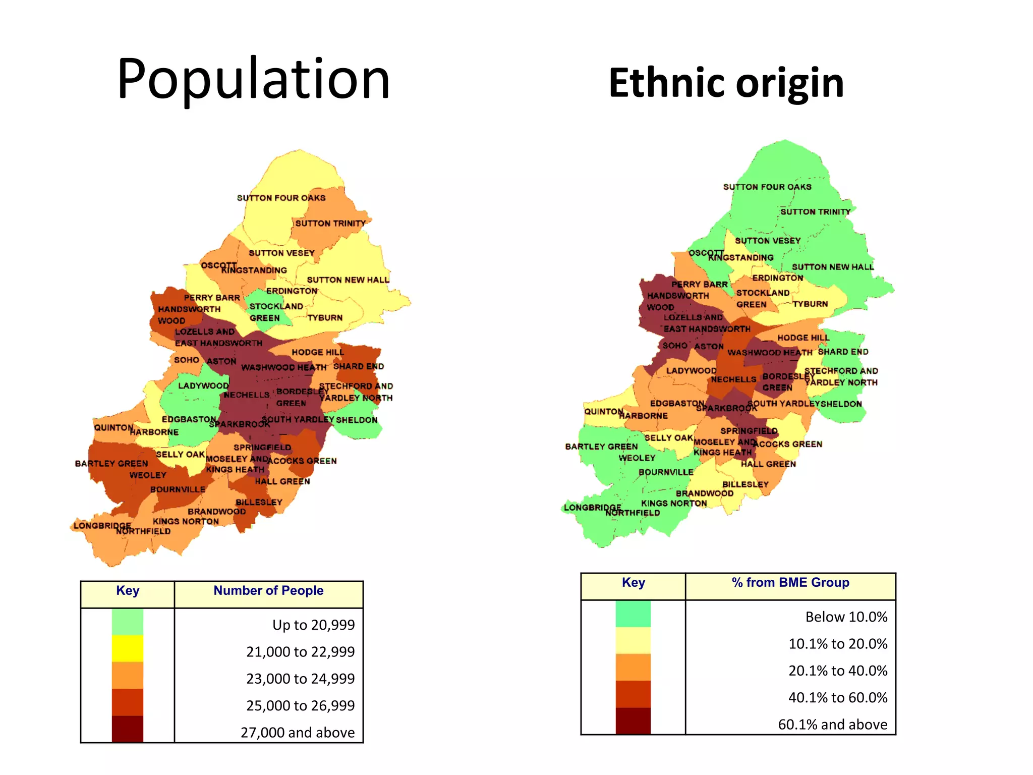 Population                   Ethnic origin




                             Key   % from BME Group
Key   Number of People

                                            Below 10.0%
              Up to 20,999
                                          10.1% to 20.0%
          21,000 to 22,999
                                          20.1% to 40.0%
          23,000 to 24,999
                                          40.1% to 60.0%
          25,000 to 26,999
                                         60.1% and above
         27,000 and above
 