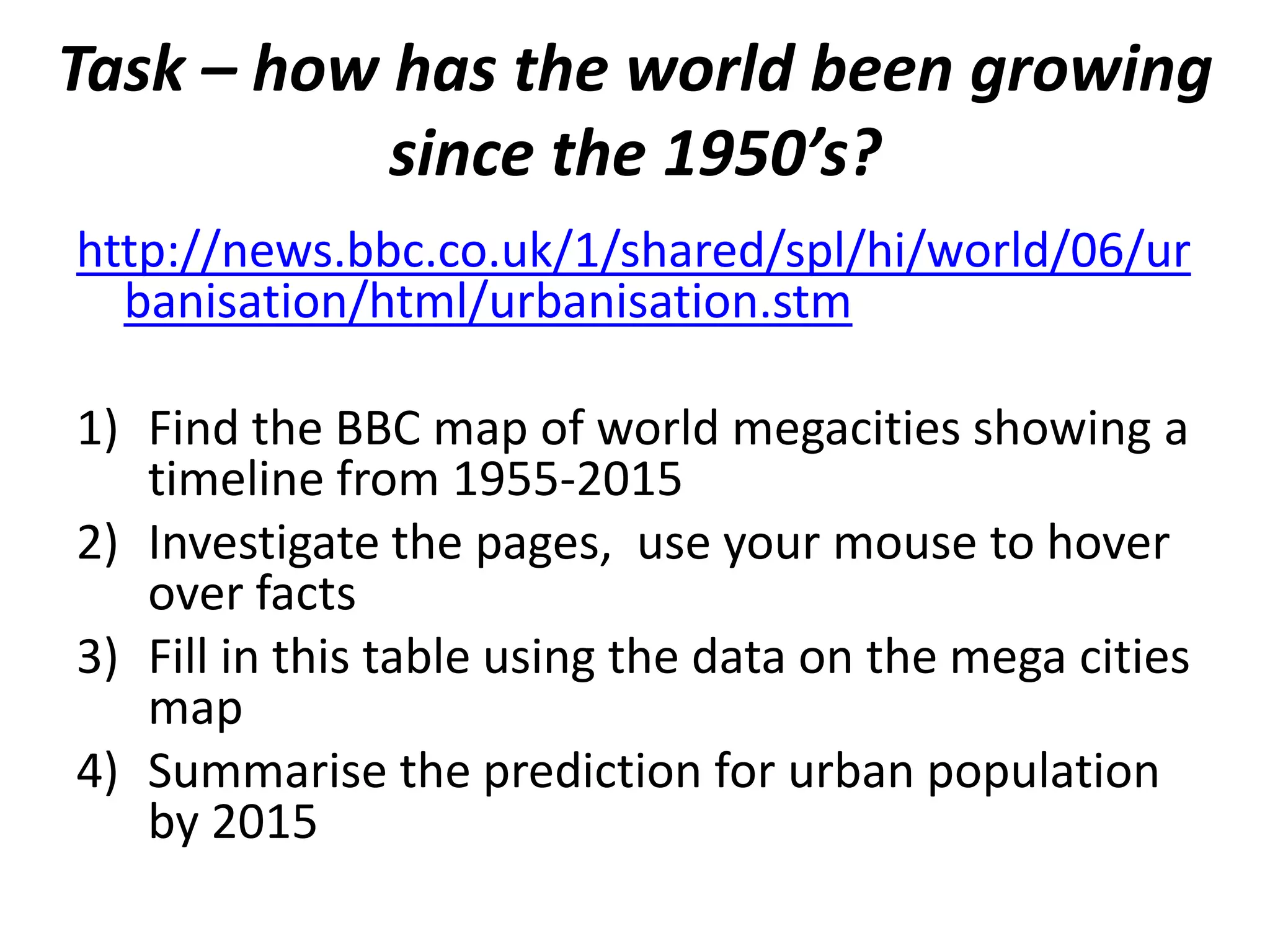 Task – how has the world been growing
           since the 1950’s?
http://news.bbc.co.uk/1/shared/spl/hi/world/06/ur
  banisation/html/urbanisation.stm

1) Find the BBC map of world megacities showing a
   timeline from 1955-2015
2) Investigate the pages, use your mouse to hover
   over facts
3) Fill in this table using the data on the mega cities
   map
4) Summarise the prediction for urban population
   by 2015
 