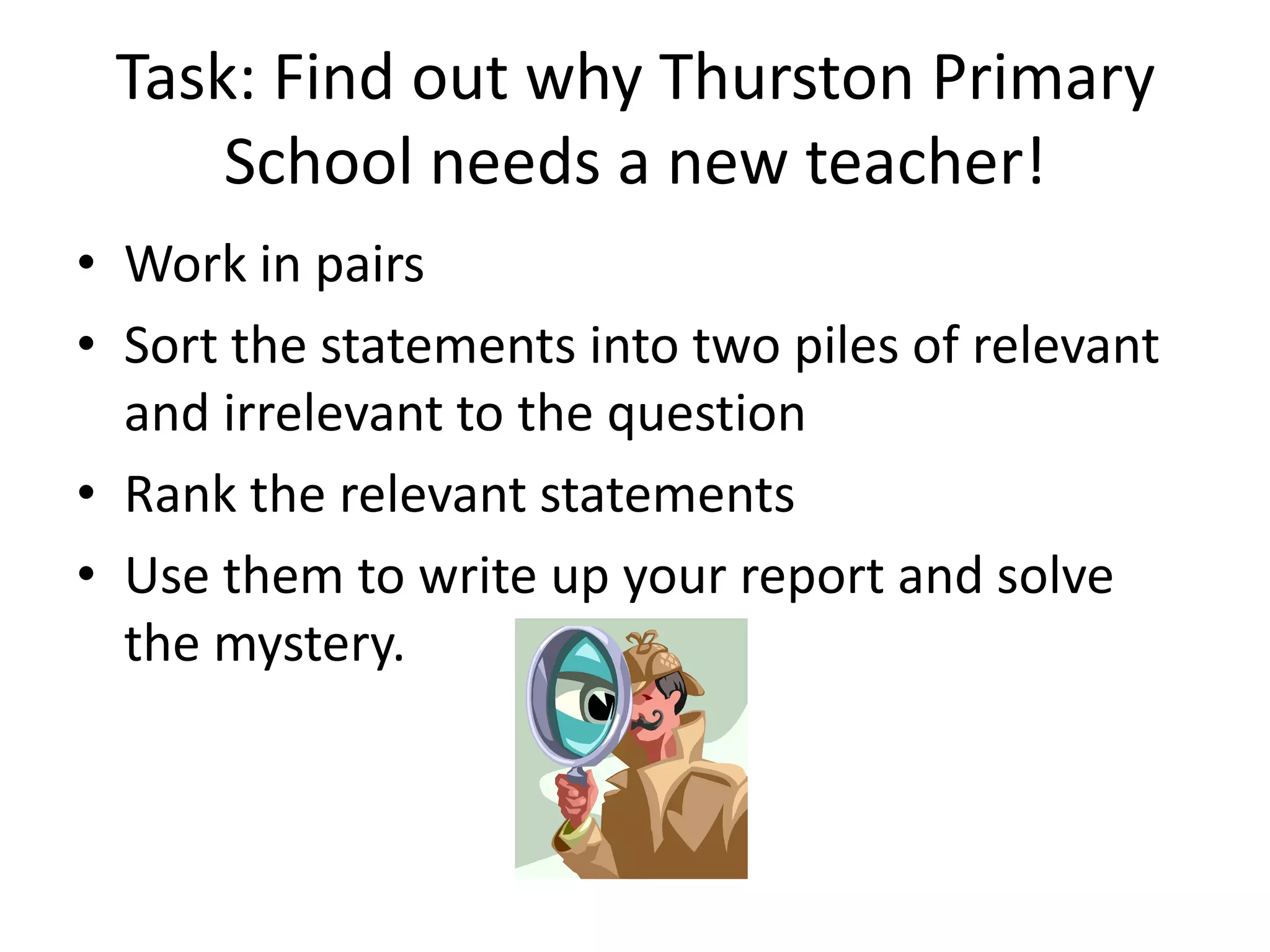 Task: Find out why Thurston Primary
     School needs a new teacher!
• Work in pairs
• Sort the statements into two piles of relevant
  and irrelevant to the question
• Rank the relevant statements
• Use them to write up your report and solve
  the mystery.
 