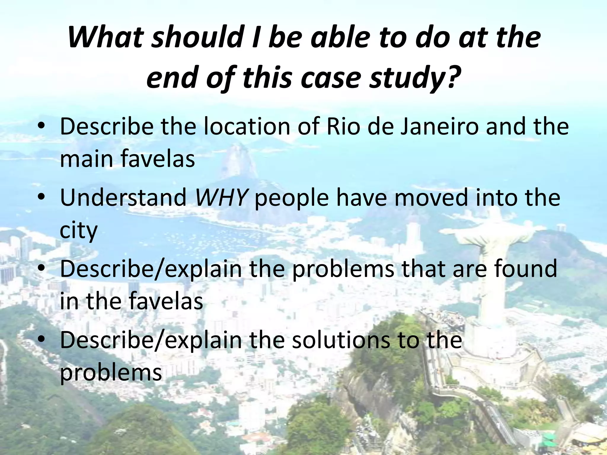 What should I be able to do at the
      end of this case study?
• Describe the location of Rio de Janeiro and the
  main favelas
• Understand WHY people have moved into the
  city
• Describe/explain the problems that are found
  in the favelas
• Describe/explain the solutions to the
  problems
 