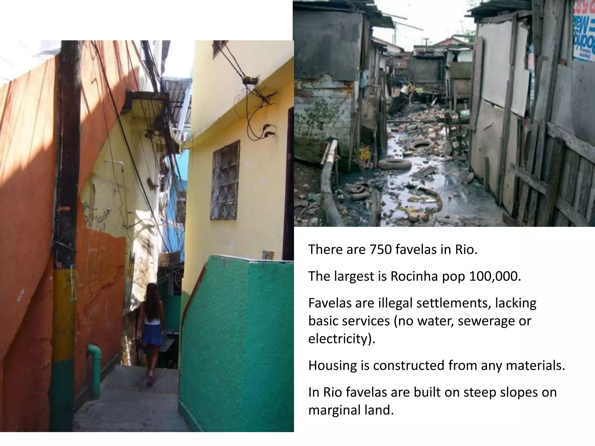 There are 750 favelas in Rio.
The largest is Rocinha pop 100,000.
Favelas are illegal settlements, lacking
basic services (no water, sewerage or
electricity).
Housing is constructed from any materials.
In Rio favelas are built on steep slopes on
marginal land.
 