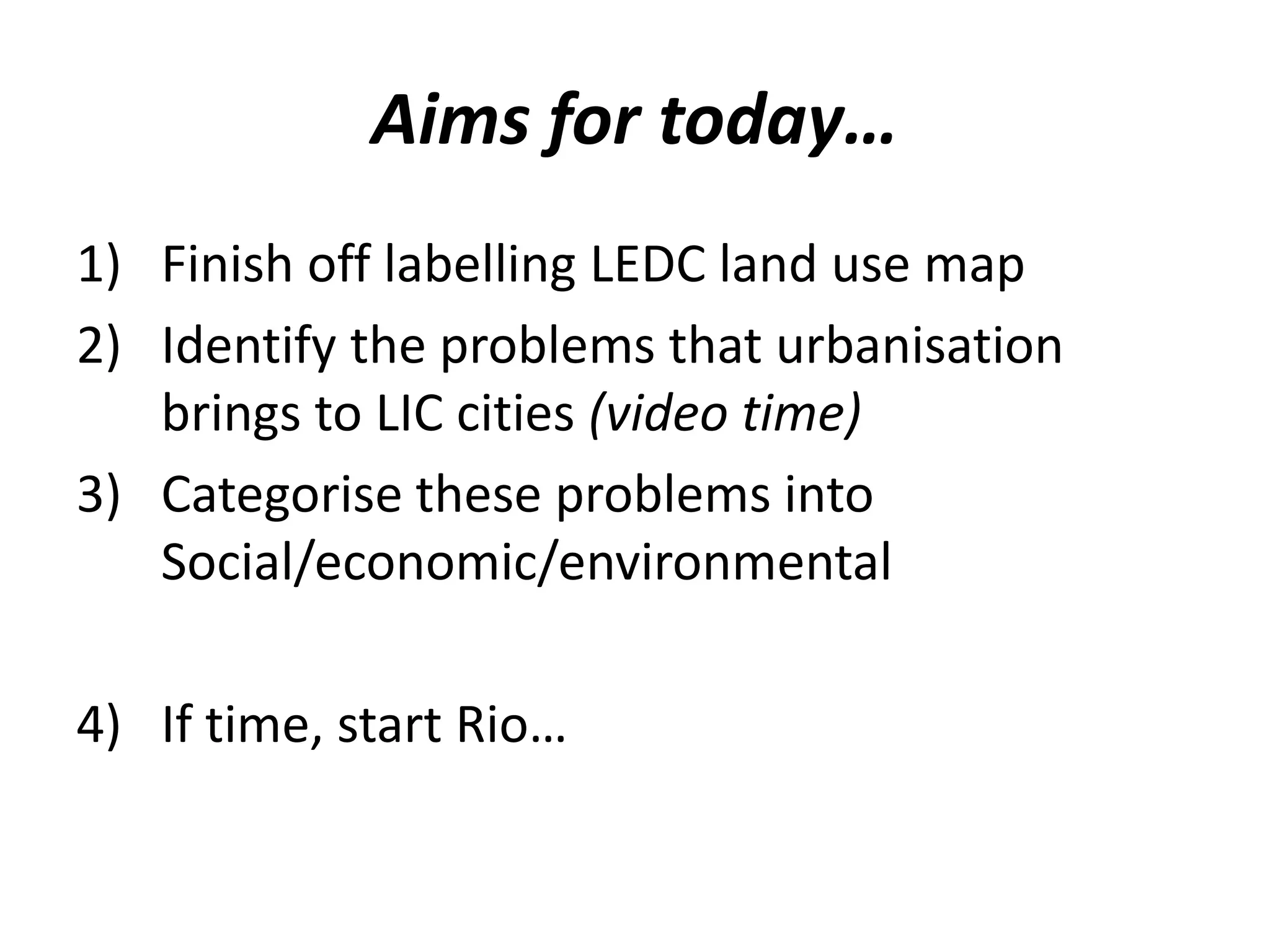 Aims for today…
1) Finish off labelling LEDC land use map
2) Identify the problems that urbanisation
   brings to LIC cities (video time)
3) Categorise these problems into
   Social/economic/environmental

4) If time, start Rio…
 