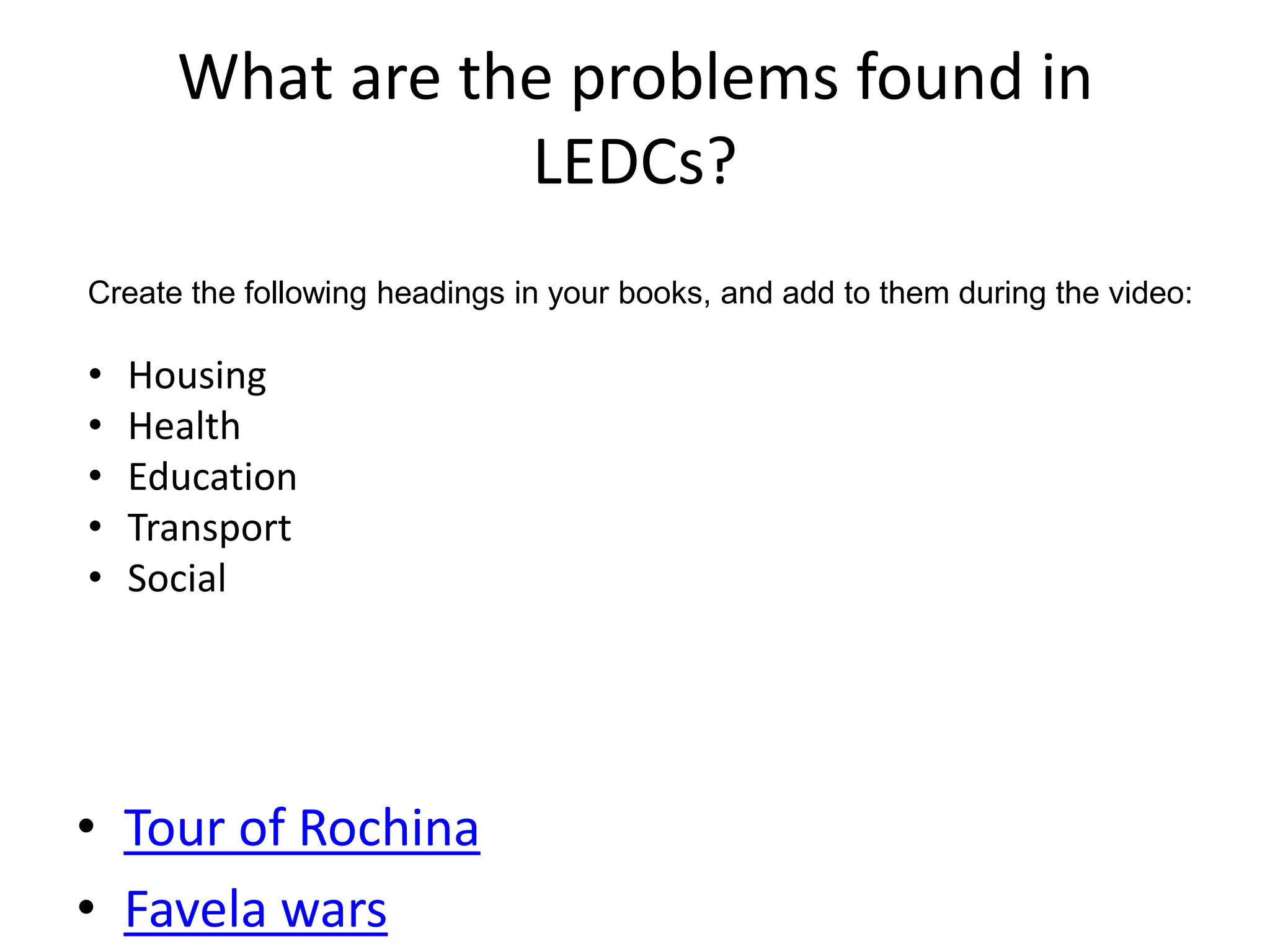 What are the problems found in
                 LEDCs?
Create the following headings in your books, and add to them during the video:

•   Housing
•   Health
•   Education
•   Transport
•   Social




• Tour of Rochina
• Favela wars
 