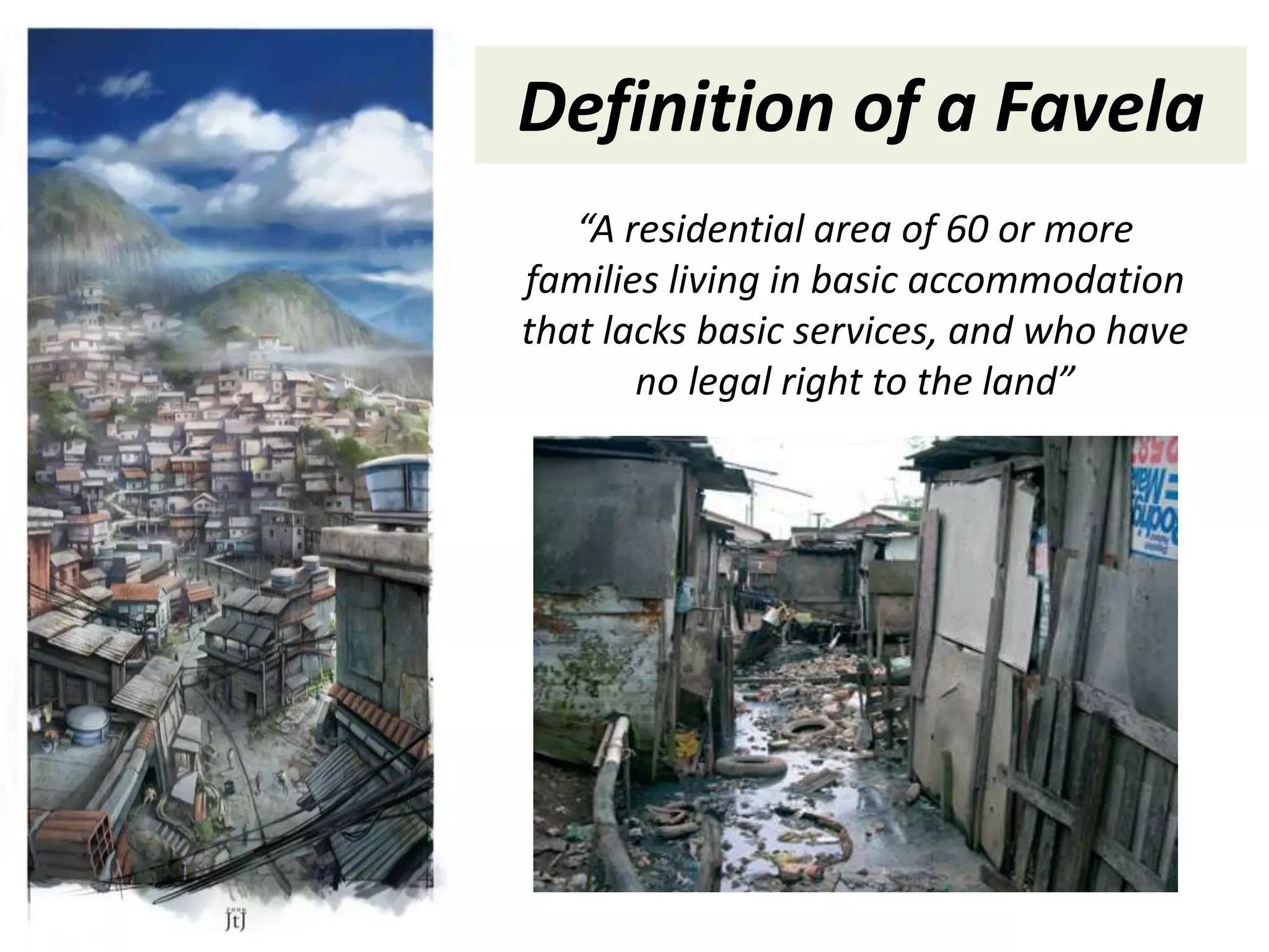 Definition of a Favela
   “A residential area of 60 or more
families living in basic accommodation
that lacks basic services, and who have
       no legal right to the land”
 