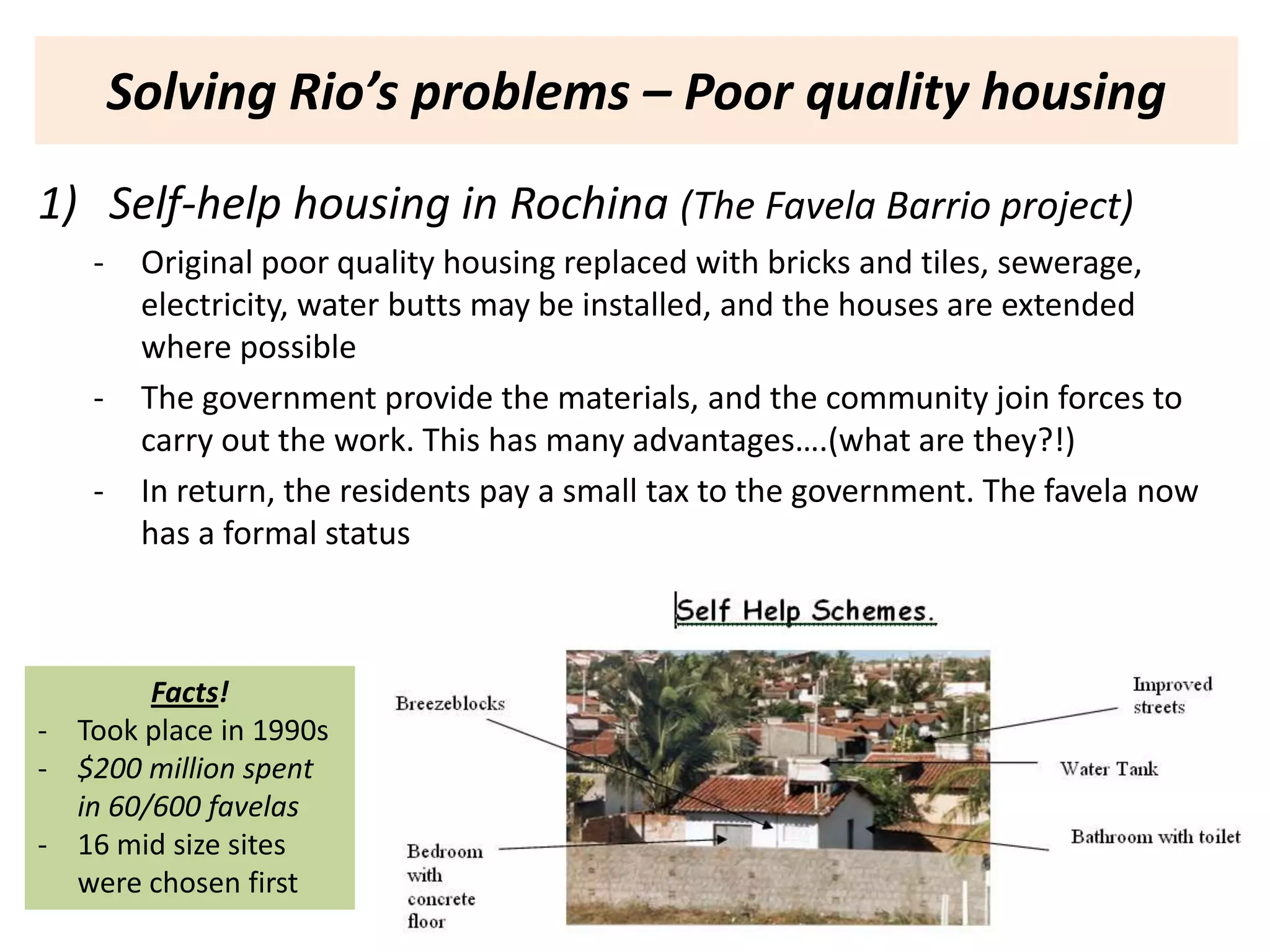 Solving Rio’s problems – Poor quality housing
1) Self-help housing in Rochina (The Favela Barrio project)
    -    Original poor quality housing replaced with bricks and tiles, sewerage,
         electricity, water butts may be installed, and the houses are extended
         where possible
    -    The government provide the materials, and the community join forces to
         carry out the work. This has many advantages….(what are they?!)
    -    In return, the residents pay a small tax to the government. The favela now
         has a formal status



        Facts!
- Took place in 1990s
- $200 million spent
  in 60/600 favelas
- 16 mid size sites
  were chosen first
 