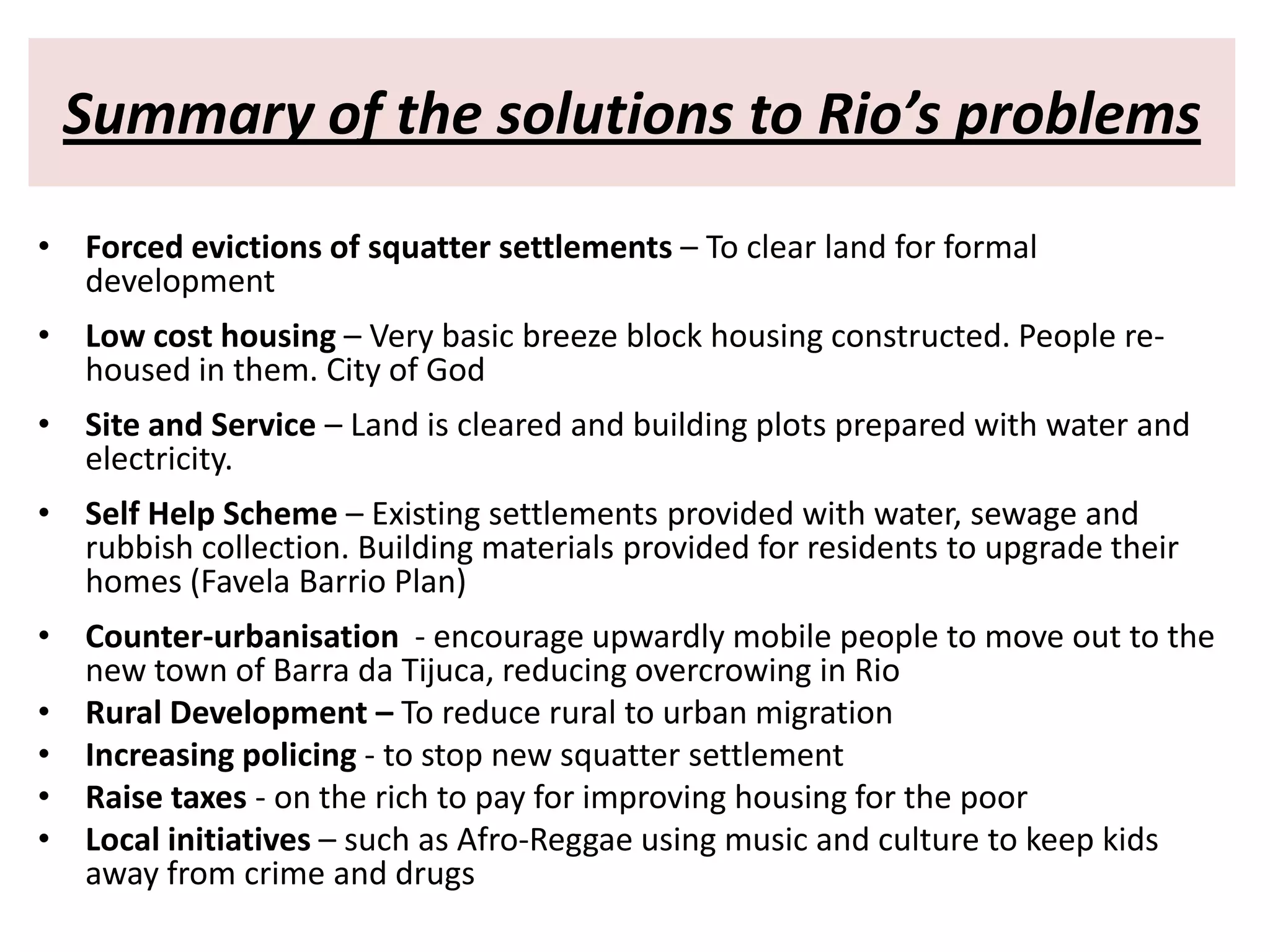 Summary of the solutions to Rio’s problems
• Forced evictions of squatter settlements – To clear land for formal
  development
• Low cost housing – Very basic breeze block housing constructed. People re-
  housed in them. City of God
• Site and Service – Land is cleared and building plots prepared with water and
  electricity.
• Self Help Scheme – Existing settlements provided with water, sewage and
  rubbish collection. Building materials provided for residents to upgrade their
  homes (Favela Barrio Plan)
• Counter-urbanisation - encourage upwardly mobile people to move out to the
  new town of Barra da Tijuca, reducing overcrowing in Rio
• Rural Development – To reduce rural to urban migration
• Increasing policing - to stop new squatter settlement
• Raise taxes - on the rich to pay for improving housing for the poor
• Local initiatives – such as Afro-Reggae using music and culture to keep kids
  away from crime and drugs
 