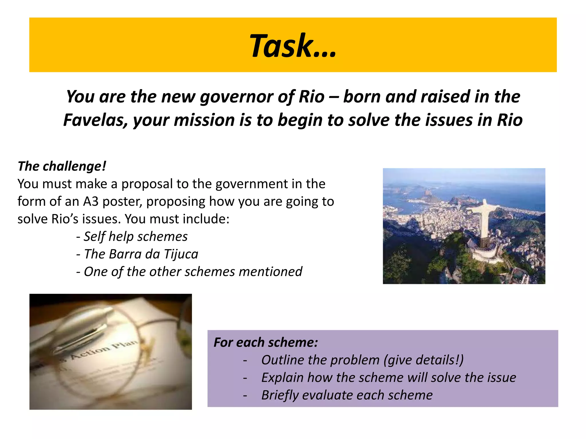 Task…
       You are the new governor of Rio – born and raised in the
       Favelas, your mission is to begin to solve the issues in Rio

The challenge!
You must make a proposal to the government in the
form of an A3 poster, proposing how you are going to
solve Rio’s issues. You must include:
           - Self help schemes
           - The Barra da Tijuca
           - One of the other schemes mentioned



                                For each scheme:
                                     - Outline the problem (give details!)
                                     - Explain how the scheme will solve the issue
                                     - Briefly evaluate each scheme
 