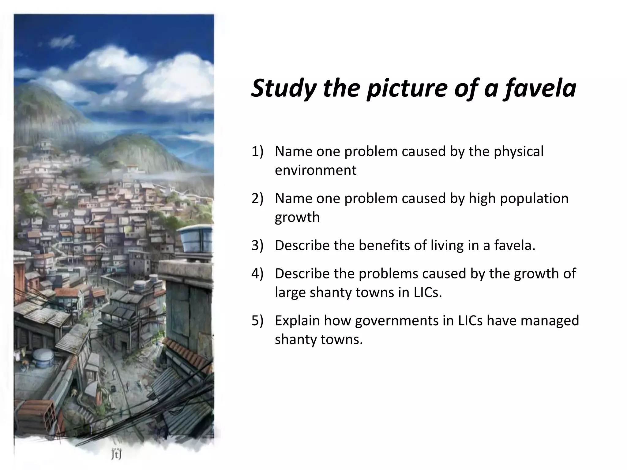 Study the picture of a favela

1) Name one problem caused by the physical
   environment
2) Name one problem caused by high population
   growth
3) Describe the benefits of living in a favela.
4) Describe the problems caused by the growth of
   large shanty towns in LICs.
5) Explain how governments in LICs have managed
   shanty towns.
 