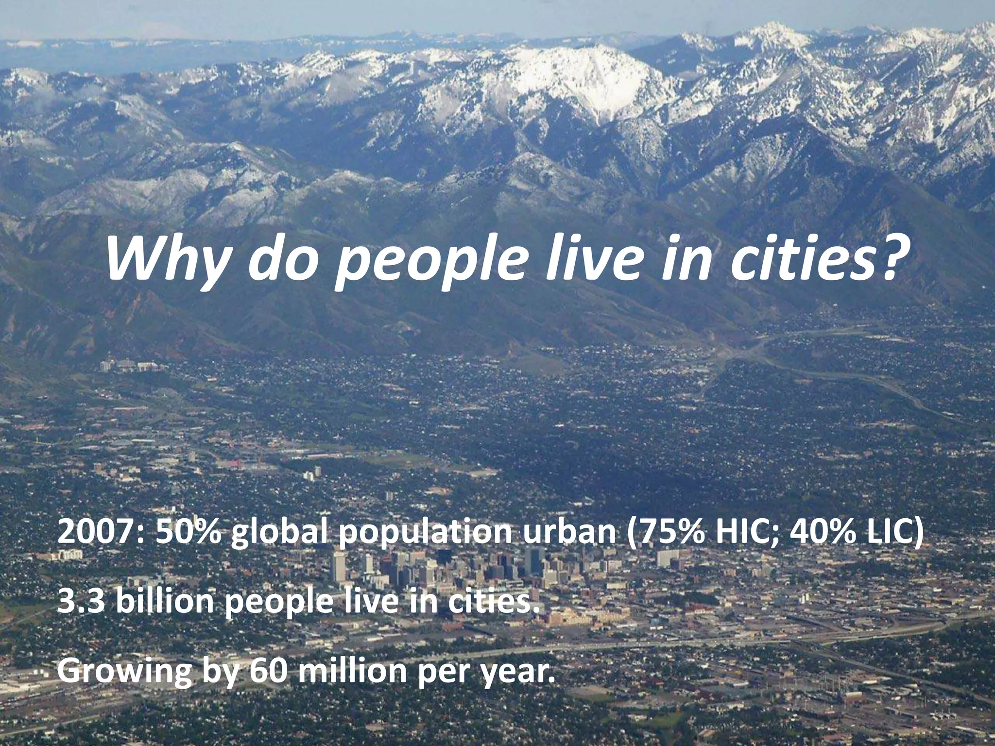 Why do people live in cities?


2007: 50% global population urban (75% HIC; 40% LIC)
3.3 billion people live in cities.
Growing by 60 million per year.
 