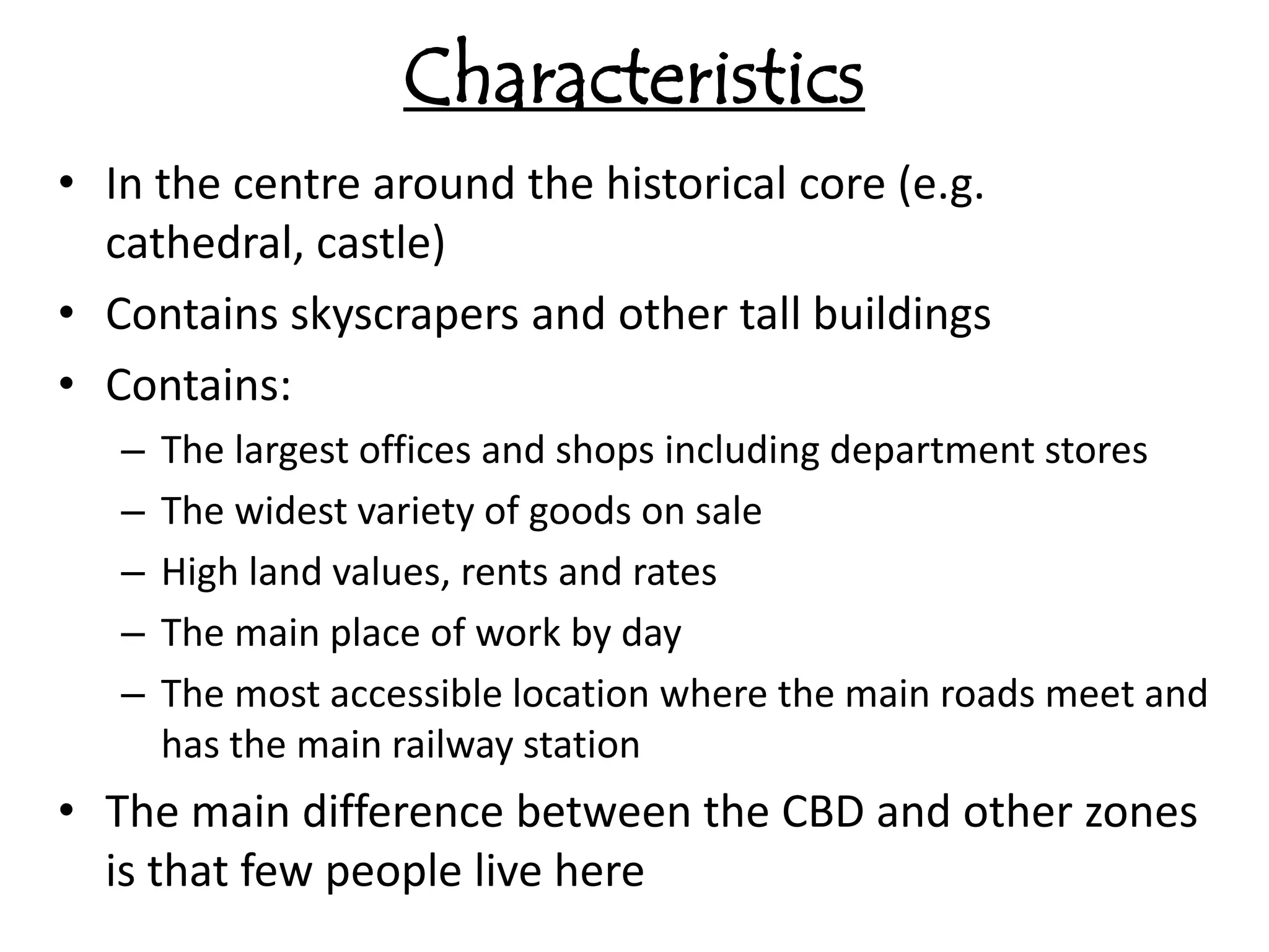 Characteristics
• In the centre around the historical core (e.g.
  cathedral, castle)
• Contains skyscrapers and other tall buildings
• Contains:
   –   The largest offices and shops including department stores
   –   The widest variety of goods on sale
   –   High land values, rents and rates
   –   The main place of work by day
   –   The most accessible location where the main roads meet and
       has the main railway station
• The main difference between the CBD and other zones
  is that few people live here
 