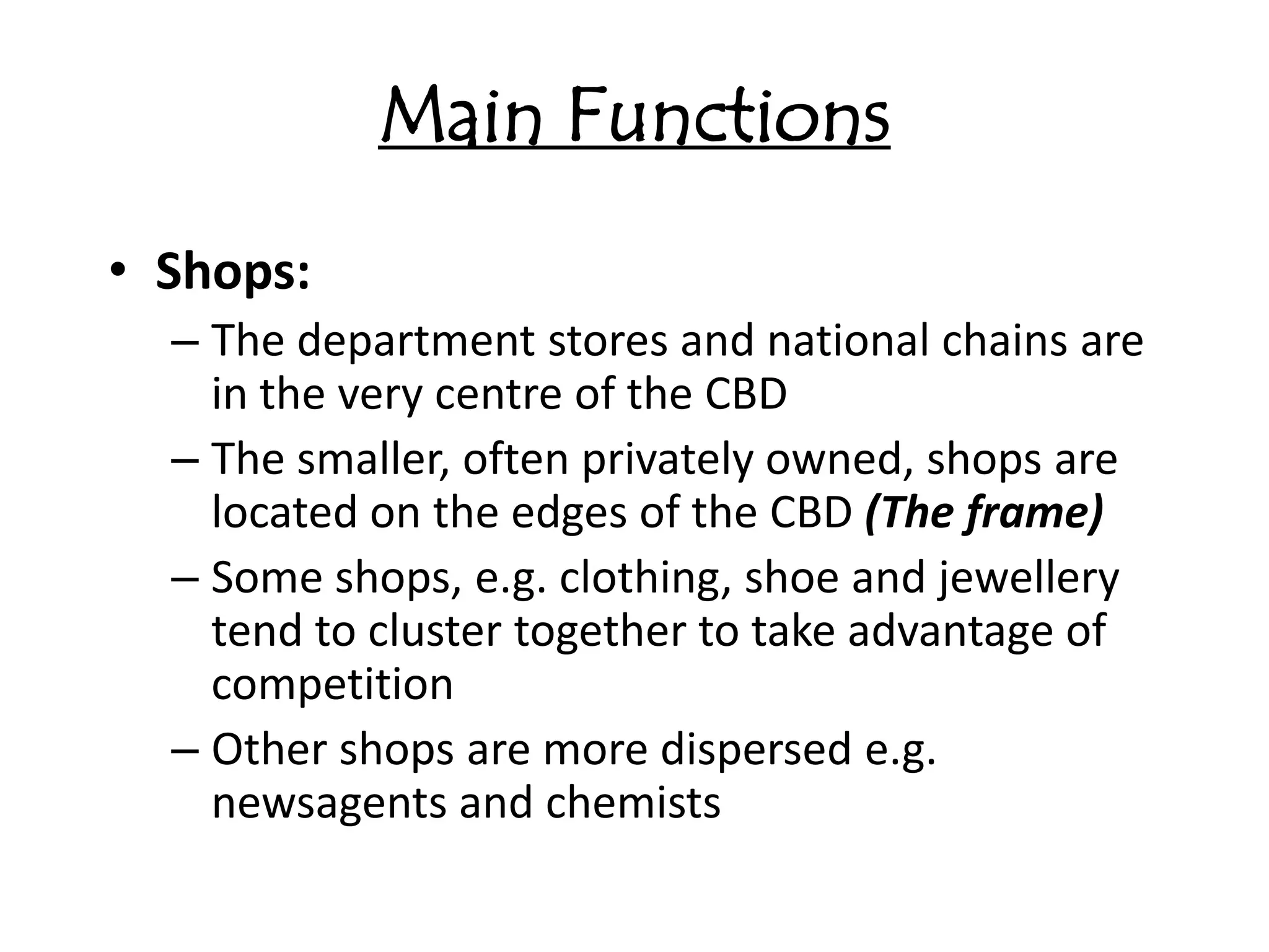 Main Functions
• Shops:
  – The department stores and national chains are
    in the very centre of the CBD
  – The smaller, often privately owned, shops are
    located on the edges of the CBD (The frame)
  – Some shops, e.g. clothing, shoe and jewellery
    tend to cluster together to take advantage of
    competition
  – Other shops are more dispersed e.g.
    newsagents and chemists
 