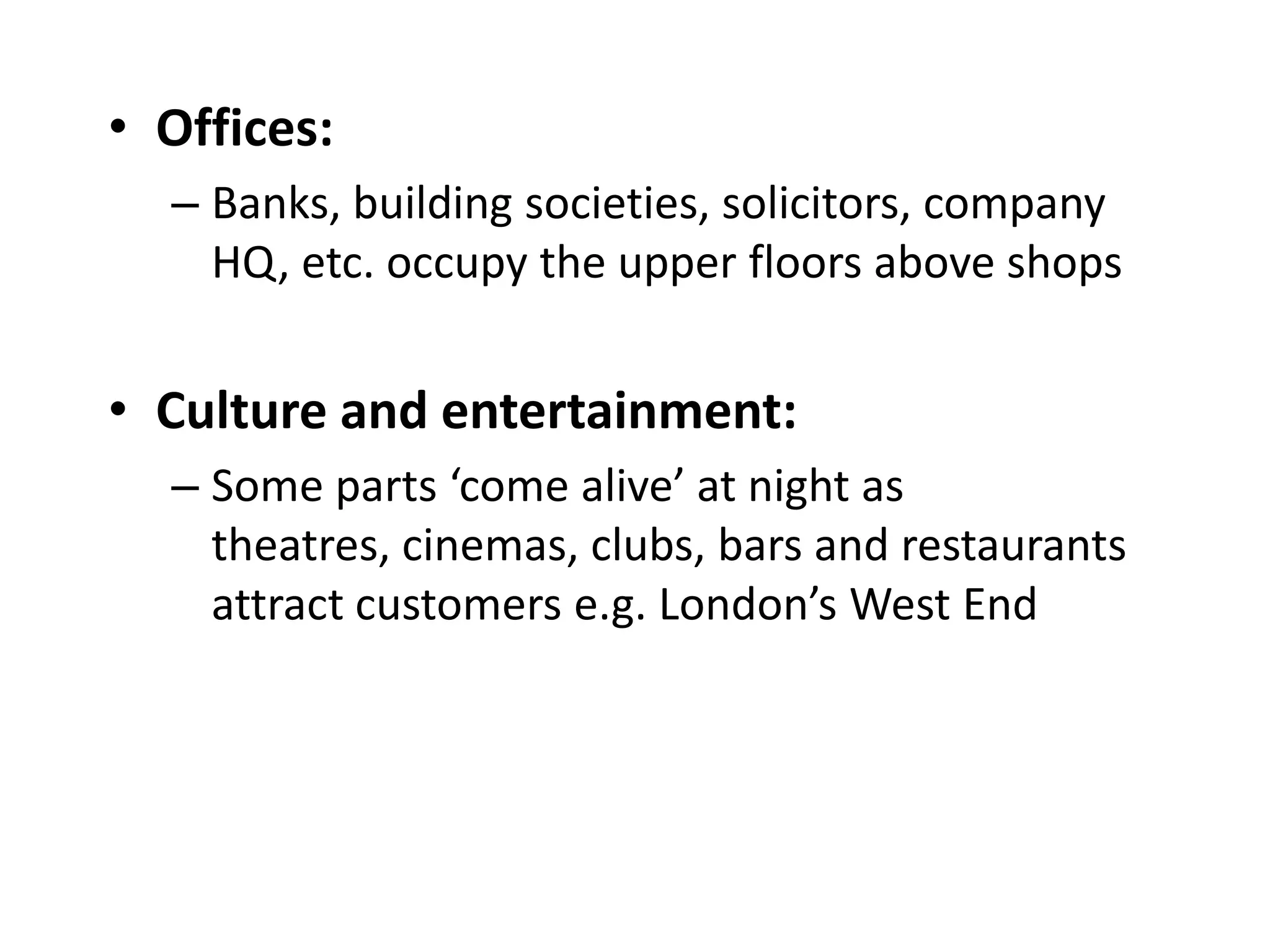 • Offices:
  – Banks, building societies, solicitors, company
    HQ, etc. occupy the upper floors above shops


• Culture and entertainment:
  – Some parts ‘come alive’ at night as
    theatres, cinemas, clubs, bars and restaurants
    attract customers e.g. London’s West End
 