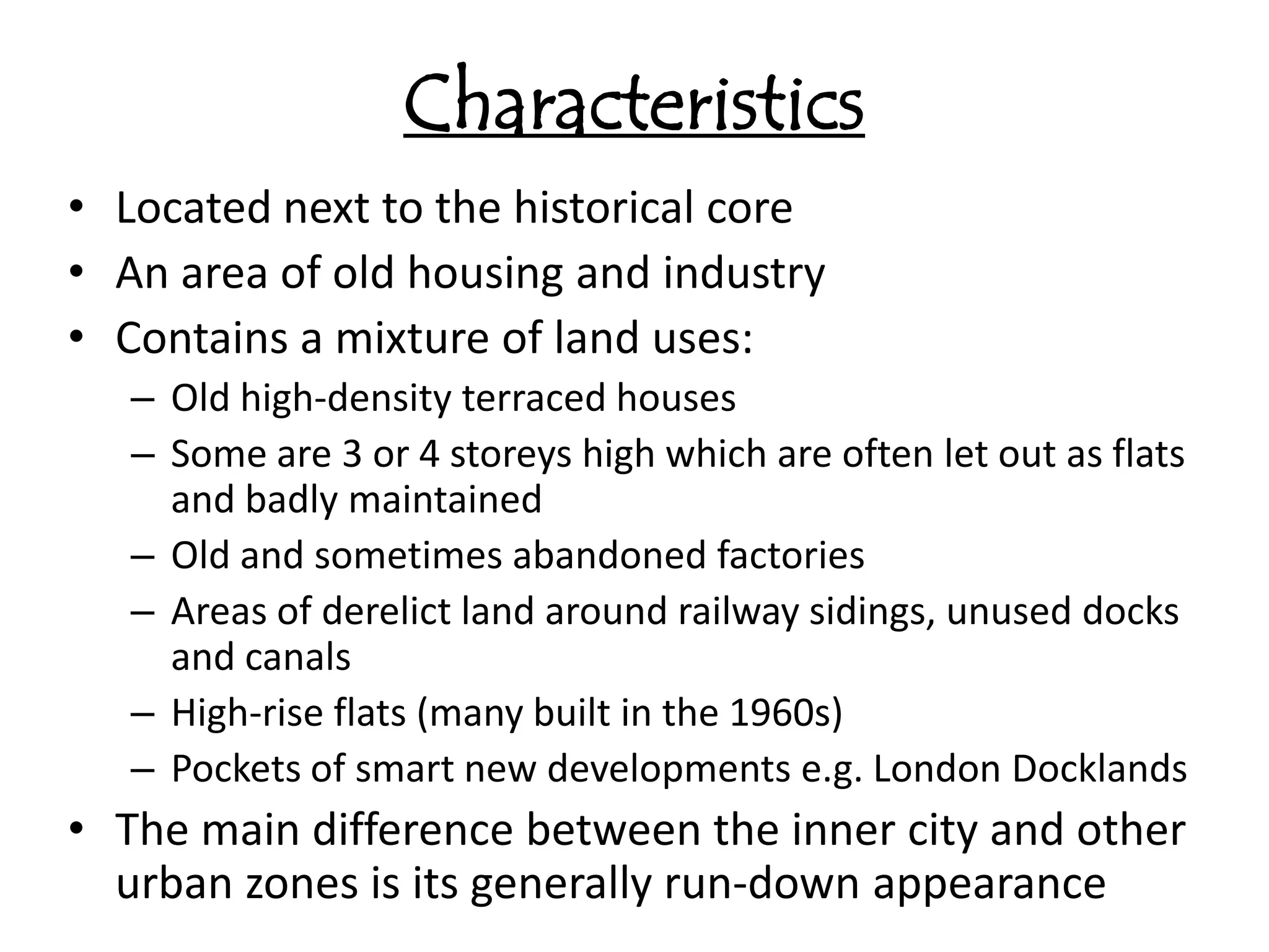 Characteristics
• Located next to the historical core
• An area of old housing and industry
• Contains a mixture of land uses:
   – Old high-density terraced houses
   – Some are 3 or 4 storeys high which are often let out as flats
     and badly maintained
   – Old and sometimes abandoned factories
   – Areas of derelict land around railway sidings, unused docks
     and canals
   – High-rise flats (many built in the 1960s)
   – Pockets of smart new developments e.g. London Docklands
• The main difference between the inner city and other
  urban zones is its generally run-down appearance
 