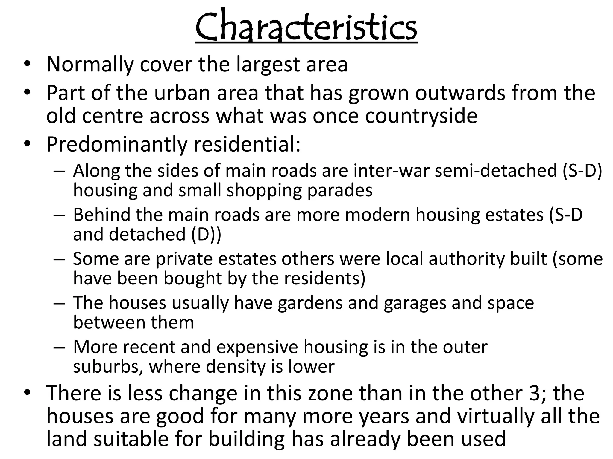 Characteristics
• Normally cover the largest area
• Part of the urban area that has grown outwards from the
  old centre across what was once countryside
• Predominantly residential:
   – Along the sides of main roads are inter-war semi-detached (S-D)
     housing and small shopping parades
   – Behind the main roads are more modern housing estates (S-D
     and detached (D))
   – Some are private estates others were local authority built (some
     have been bought by the residents)
   – The houses usually have gardens and garages and space
     between them
   – More recent and expensive housing is in the outer
     suburbs, where density is lower
• There is less change in this zone than in the other 3; the
  houses are good for many more years and virtually all the
  land suitable for building has already been used
 
