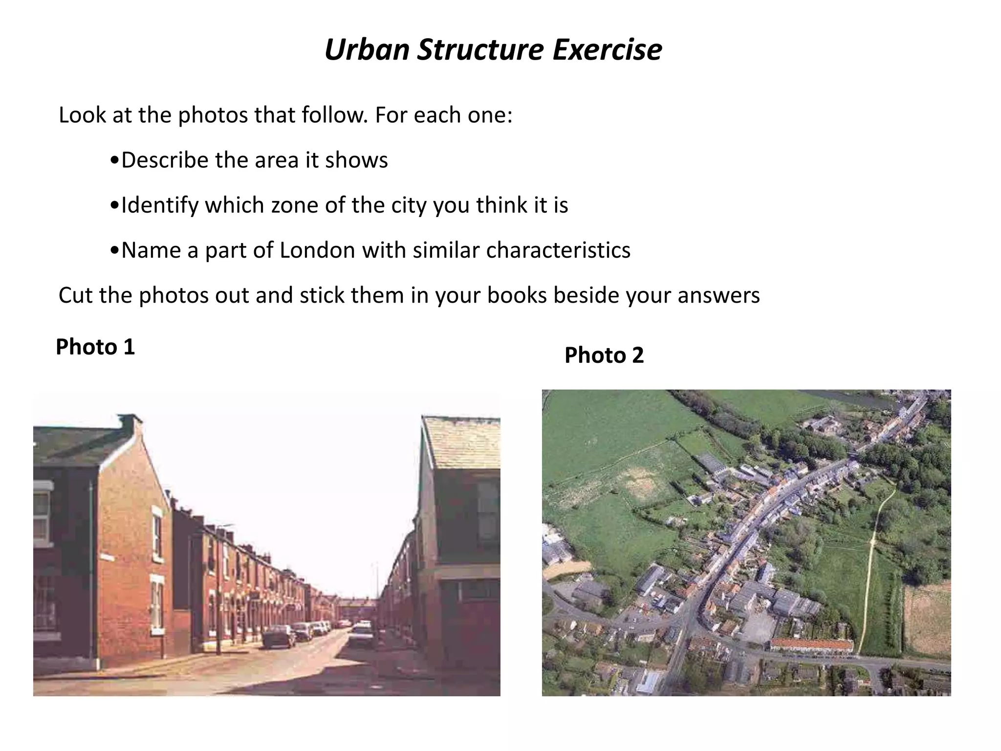 Urban Structure Exercise
Look at the photos that follow. For each one:
    •Describe the area it shows
    •Identify which zone of the city you think it is
    •Name a part of London with similar characteristics
Cut the photos out and stick them in your books beside your answers

Photo 1                                            Photo 2
 