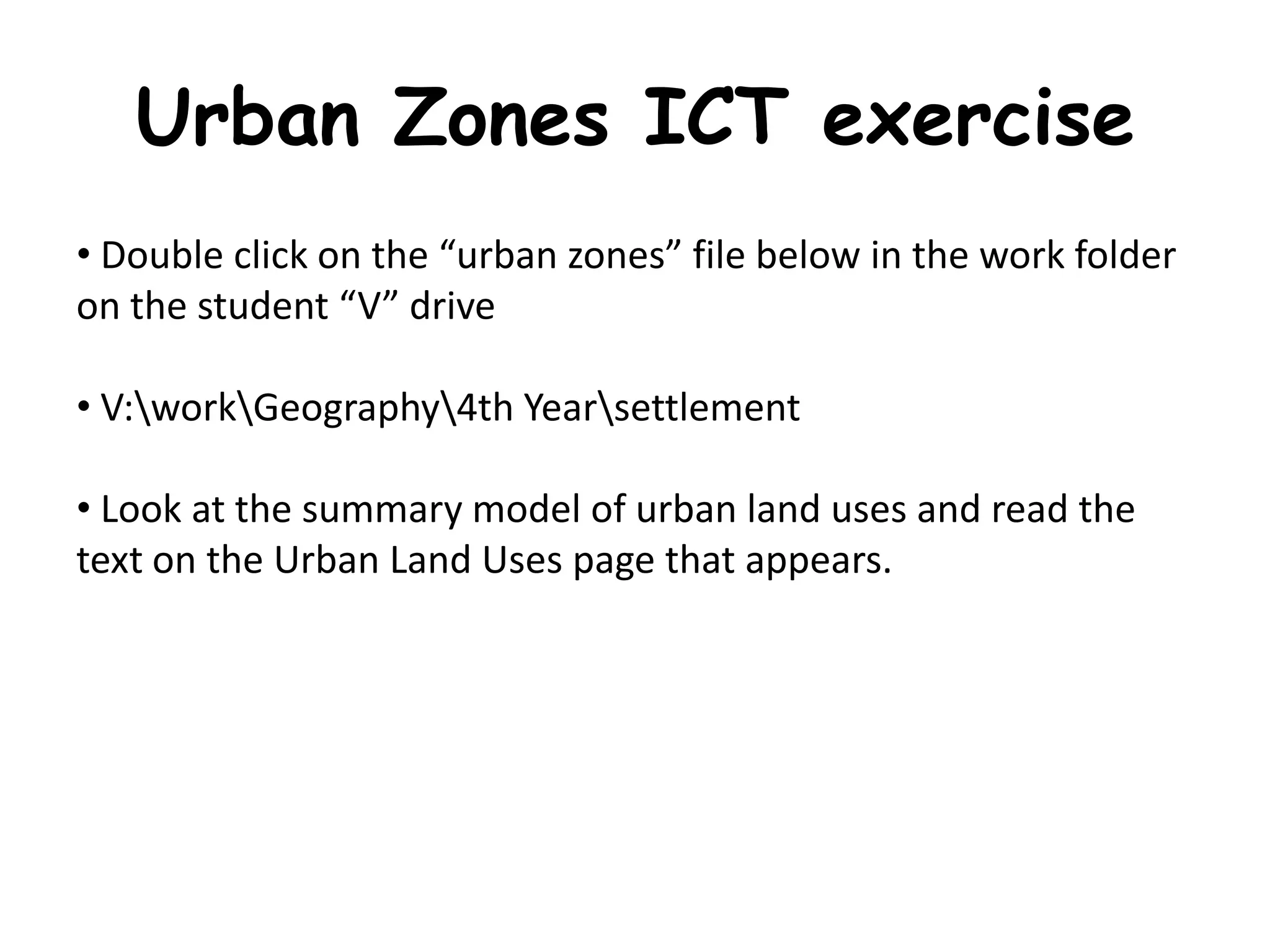 Urban Zones ICT exercise
• Double click on the “urban zones” file below in the work folder
on the student “V” drive

• V:workGeography4th Yearsettlement

• Look at the summary model of urban land uses and read the
text on the Urban Land Uses page that appears.
 