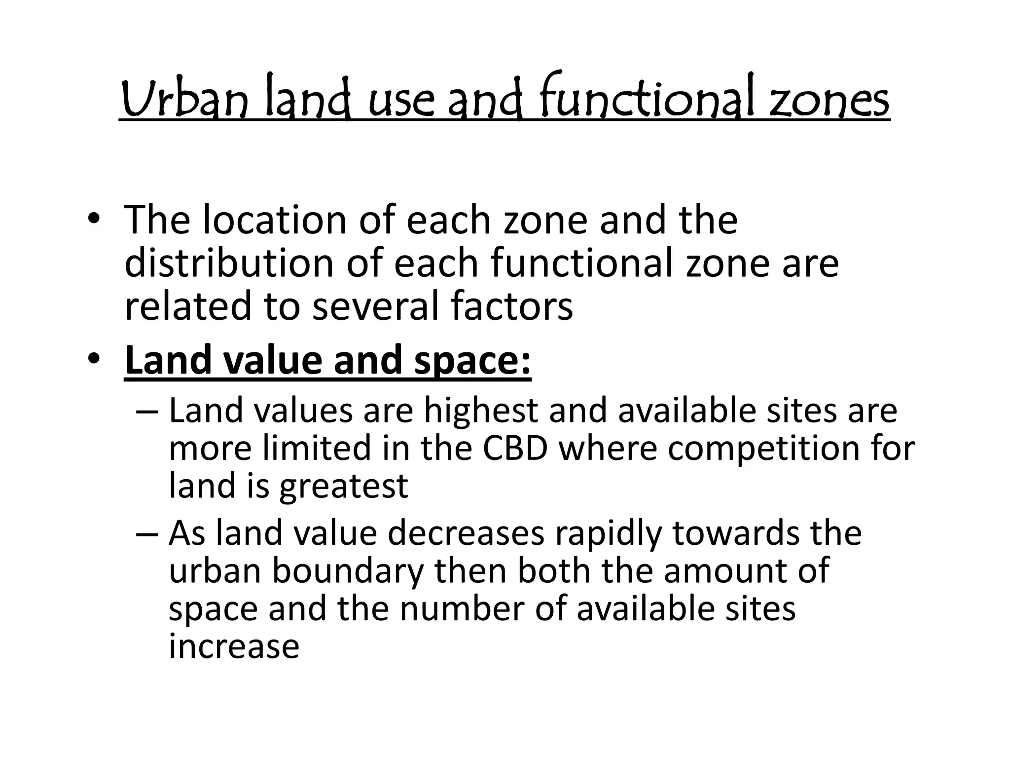 Urban land use and functional zones

• The location of each zone and the
  distribution of each functional zone are
  related to several factors
• Land value and space:
  – Land values are highest and available sites are
    more limited in the CBD where competition for
    land is greatest
  – As land value decreases rapidly towards the
    urban boundary then both the amount of
    space and the number of available sites
    increase
 