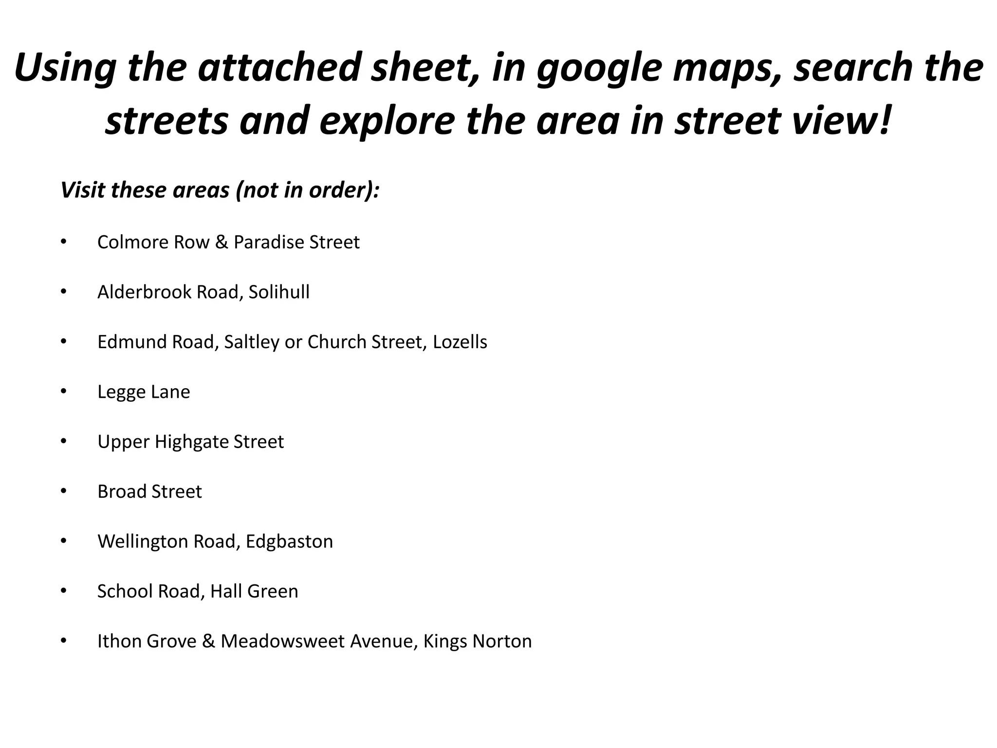 Using the attached sheet, in google maps, search the
    streets and explore the area in street view!
  Visit these areas (not in order):

  •   Colmore Row & Paradise Street

  •   Alderbrook Road, Solihull

  •   Edmund Road, Saltley or Church Street, Lozells

  •   Legge Lane

  •   Upper Highgate Street

  •   Broad Street

  •   Wellington Road, Edgbaston

  •   School Road, Hall Green

  •   Ithon Grove & Meadowsweet Avenue, Kings Norton
 