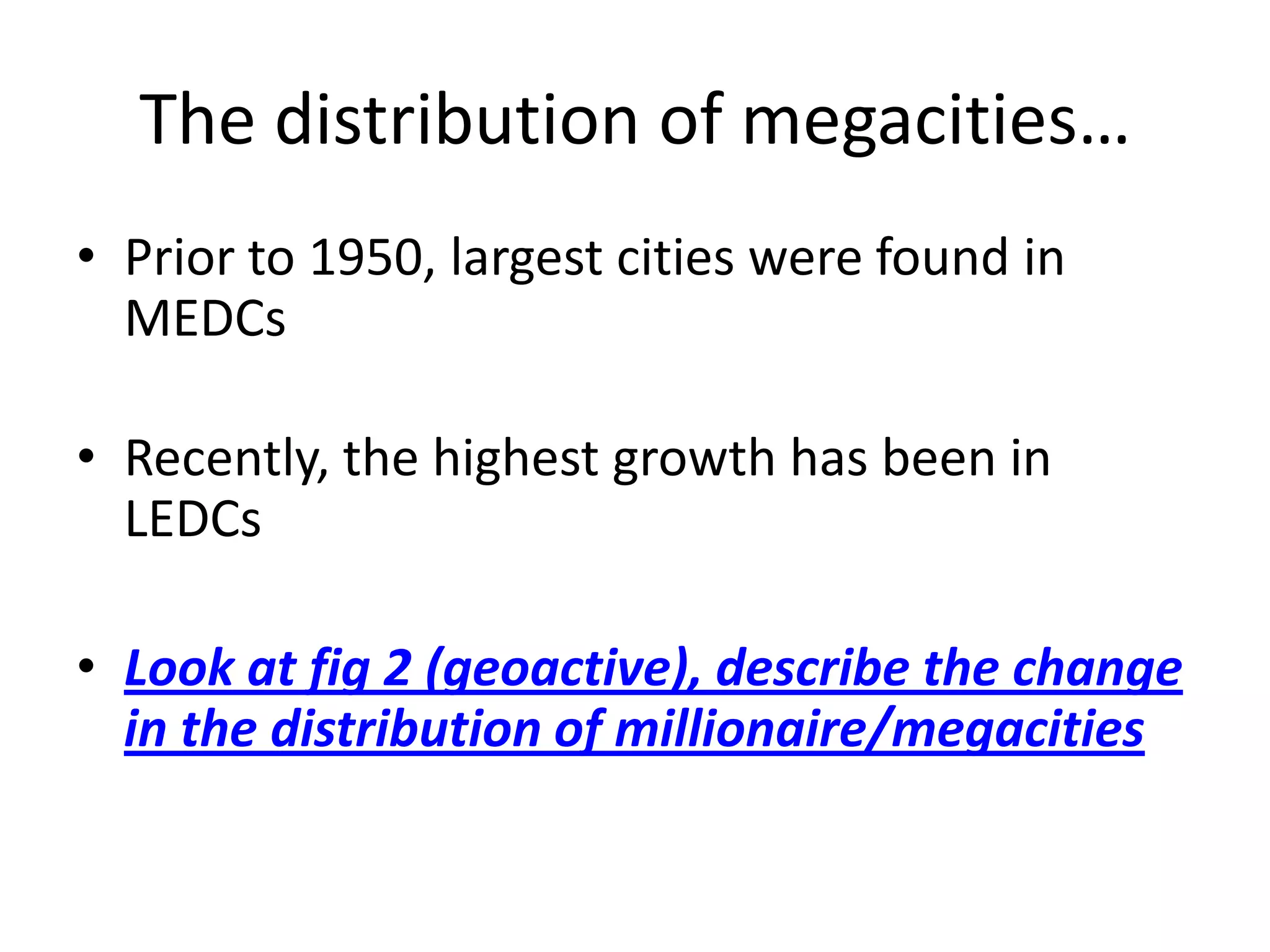 The distribution of megacities…
• Prior to 1950, largest cities were found in
  MEDCs

• Recently, the highest growth has been in
  LEDCs

• Look at fig 2 (geoactive), describe the change
  in the distribution of millionaire/megacities
 