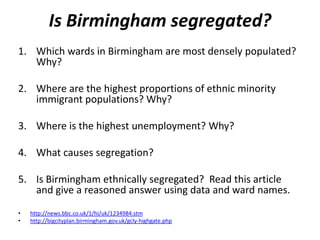 Is Birmingham segregated?
1. Which wards in Birmingham are most densely populated?
   Why?

2. Where are the highest proportions of ethnic minority
   immigrant populations? Why?

3. Where is the highest unemployment? Why?

4. What causes segregation?

5. Is Birmingham ethnically segregated? Read this article
   and give a reasoned answer using data and ward names.
•   http://news.bbc.co.uk/1/hi/uk/1234984.stm
•   http://bigcityplan.birmingham.gov.uk/gcly-highgate.php
 