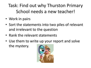 Task: Find out why Thurston Primary
     School needs a new teacher!
• Work in pairs
• Sort the statements into two piles of relevant
  and irrelevant to the question
• Rank the relevant statements
• Use them to write up your report and solve
  the mystery.
 