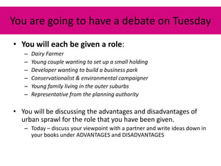 You are going to have a debate on Tuesday
• You will each be given a role:
   –   Dairy Farmer
   –   Young couple wanting to set up a small holding
   –   Developer wanting to build a business park
   –   Conservationalist & environmental campaigner
   –   Young family living in the outer suburbs
   –   Representative from the planning authority

• You will be discussing the advantages and disadvantages of
  urban sprawl for the role that you have been given.
   – Today – discuss your viewpoint with a partner and write ideas down in
     your books under ADVANTAGES and DISADVANTAGES
 
