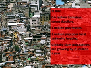 In Rio:
0.6 million homeless,
street dwellers.
1 million pop favelas.
1 million pop poor local
authority housing.
Globally slum populations
are growing by 25 million
a year.
 