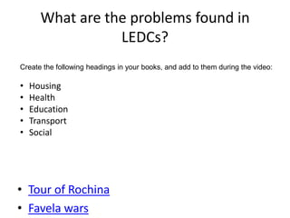 What are the problems found in
                 LEDCs?
Create the following headings in your books, and add to them during the video:

•   Housing
•   Health
•   Education
•   Transport
•   Social




• Tour of Rochina
• Favela wars
 