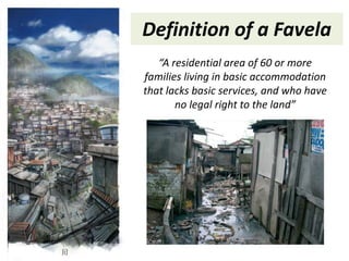 Definition of a Favela
   “A residential area of 60 or more
families living in basic accommodation
that lacks basic services, and who have
       no legal right to the land”
 