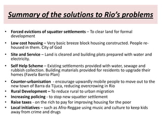Summary of the solutions to Rio’s problems
• Forced evictions of squatter settlements – To clear land for formal
  development
• Low cost housing – Very basic breeze block housing constructed. People re-
  housed in them. City of God
• Site and Service – Land is cleared and building plots prepared with water and
  electricity.
• Self Help Scheme – Existing settlements provided with water, sewage and
  rubbish collection. Building materials provided for residents to upgrade their
  homes (Favela Barrio Plan)
• Counter-urbanisation - encourage upwardly mobile people to move out to the
  new town of Barra da Tijuca, reducing overcrowing in Rio
• Rural Development – To reduce rural to urban migration
• Increasing policing - to stop new squatter settlement
• Raise taxes - on the rich to pay for improving housing for the poor
• Local initiatives – such as Afro-Reggae using music and culture to keep kids
  away from crime and drugs
 