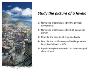 Study the picture of a favela

1) Name one problem caused by the physical
   environment
2) Name one problem caused by high population
   growth
3) Describe the benefits of living in a favela.
4) Describe the problems caused by the growth of
   large shanty towns in LICs.
5) Explain how governments in LICs have managed
   shanty towns.
 