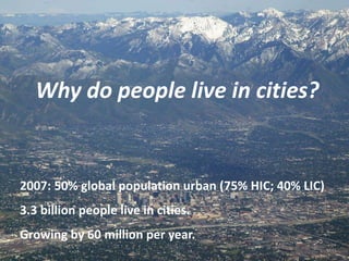Why do people live in cities?


2007: 50% global population urban (75% HIC; 40% LIC)
3.3 billion people live in cities.
Growing by 60 million per year.
 