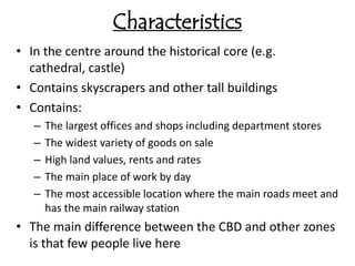 Characteristics
• In the centre around the historical core (e.g.
  cathedral, castle)
• Contains skyscrapers and other tall buildings
• Contains:
   –   The largest offices and shops including department stores
   –   The widest variety of goods on sale
   –   High land values, rents and rates
   –   The main place of work by day
   –   The most accessible location where the main roads meet and
       has the main railway station
• The main difference between the CBD and other zones
  is that few people live here
 