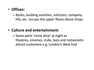 • Offices:
  – Banks, building societies, solicitors, company
    HQ, etc. occupy the upper floors above shops


• Culture and entertainment:
  – Some parts ‘come alive’ at night as
    theatres, cinemas, clubs, bars and restaurants
    attract customers e.g. London’s West End
 