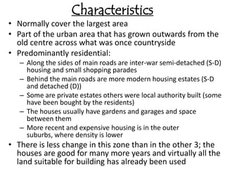 Characteristics
• Normally cover the largest area
• Part of the urban area that has grown outwards from the
  old centre across what was once countryside
• Predominantly residential:
   – Along the sides of main roads are inter-war semi-detached (S-D)
     housing and small shopping parades
   – Behind the main roads are more modern housing estates (S-D
     and detached (D))
   – Some are private estates others were local authority built (some
     have been bought by the residents)
   – The houses usually have gardens and garages and space
     between them
   – More recent and expensive housing is in the outer
     suburbs, where density is lower
• There is less change in this zone than in the other 3; the
  houses are good for many more years and virtually all the
  land suitable for building has already been used
 