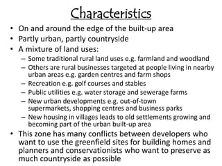 Characteristics
• On and around the edge of the built-up area
• Partly urban, partly countryside
• A mixture of land uses:
   – Some traditional rural land uses e.g. farmland and woodland
   – Others are rural businesses targeted at people living in nearby
     urban areas e.g. garden centres and farm shops
   – Recreation e.g. golf courses and stables
   – Public utilities e.g. water storage and sewerage farms
   – New urban developments e.g. out-of-town
     supermarkets, shopping centres and business parks
   – New housing in villages leads to old settlements growing and
     becoming part of the urban built-up area
• This zone has many conflicts between developers who
  want to use the greenfield sites for building homes and
  planners and conservationists who want to preserve as
  much countryside as possible
 