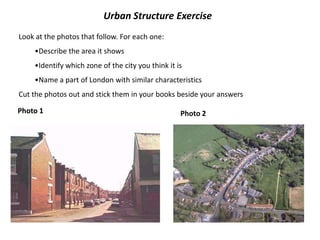 Urban Structure Exercise
Look at the photos that follow. For each one:
    •Describe the area it shows
    •Identify which zone of the city you think it is
    •Name a part of London with similar characteristics
Cut the photos out and stick them in your books beside your answers

Photo 1                                            Photo 2
 