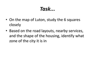 Task...
• On the map of Luton, study the 6 squares
  closely
• Based on the road layouts, nearby services,
  and the shape of the housing, identify what
  zone of the city it is in
 