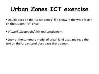 Urban Zones ICT exercise
• Double click on the “urban zones” file below in the work folder
on the student “V” drive

• V:workGeography4th Yearsettlement

• Look at the summary model of urban land uses and read the
text on the Urban Land Uses page that appears.
 