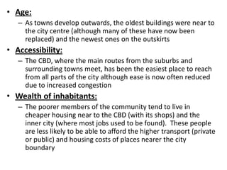 • Age:
   – As towns develop outwards, the oldest buildings were near to
     the city centre (although many of these have now been
     replaced) and the newest ones on the outskirts
• Accessibility:
   – The CBD, where the main routes from the suburbs and
     surrounding towns meet, has been the easiest place to reach
     from all parts of the city although ease is now often reduced
     due to increased congestion
• Wealth of inhabitants:
   – The poorer members of the community tend to live in
     cheaper housing near to the CBD (with its shops) and the
     inner city (where most jobs used to be found). These people
     are less likely to be able to afford the higher transport (private
     or public) and housing costs of places nearer the city
     boundary
 