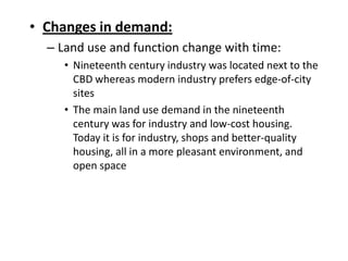 • Changes in demand:
  – Land use and function change with time:
     • Nineteenth century industry was located next to the
       CBD whereas modern industry prefers edge-of-city
       sites
     • The main land use demand in the nineteenth
       century was for industry and low-cost housing.
       Today it is for industry, shops and better-quality
       housing, all in a more pleasant environment, and
       open space
 