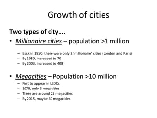 Growth of cities
Two types of city….
• Millionaire cities – population >1 million
  – Back in 1850, there were only 2 ‘millionaire’ cities (London and Paris)
  – By 1950, increased to 70
  – By 2003, increased to 408


• Megacities – Population >10 million
  –   First to appear in LEDCs
  –   1970, only 3 megacities
  –   There are around 25 megacities
  –   By 2015, maybe 60 megacities
 