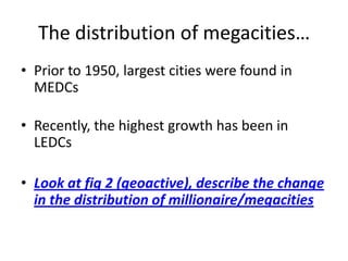 The distribution of megacities…
• Prior to 1950, largest cities were found in
  MEDCs

• Recently, the highest growth has been in
  LEDCs

• Look at fig 2 (geoactive), describe the change
  in the distribution of millionaire/megacities
 