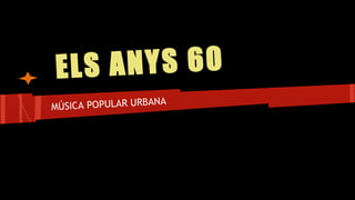 ELS ANYS 60
MÚSICA POPULAR URBANA
 